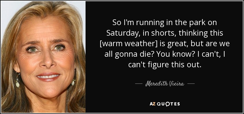So I'm running in the park on Saturday, in shorts, thinking this [warm weather] is great, but are we all gonna die? You know? I can't, I can't figure this out. - Meredith Vieira
