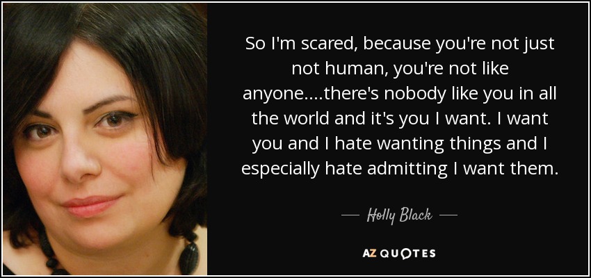 So I'm scared, because you're not just not human, you're not like anyone....there's nobody like you in all the world and it's you I want. I want you and I hate wanting things and I especially hate admitting I want them. - Holly Black