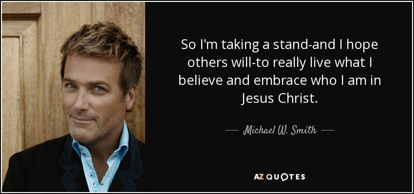 So I'm taking a stand-and I hope others will-to really live what I believe and embrace who I am in Jesus Christ. - Michael W. Smith