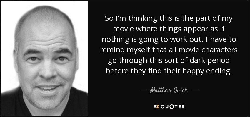 So I’m thinking this is the part of my movie where things appear as if nothing is going to work out. I have to remind myself that all movie characters go through this sort of dark period before they find their happy ending. - Matthew Quick