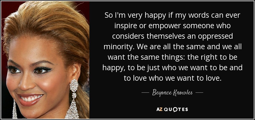 So I'm very happy if my words can ever inspire or empower someone who considers themselves an oppressed minority. We are all the same and we all want the same things: the right to be happy, to be just who we want to be and to love who we want to love. - Beyonce Knowles