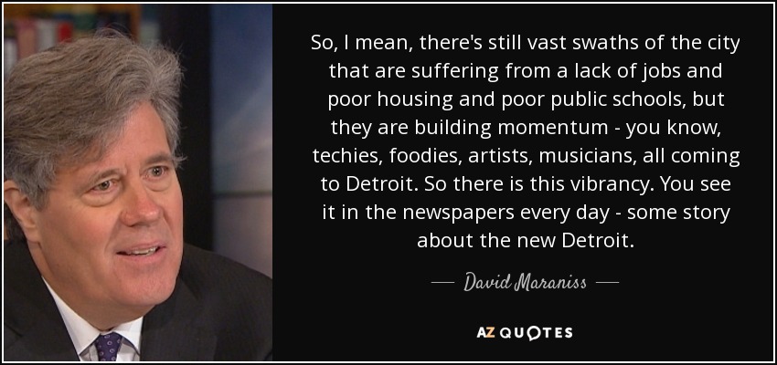 So, I mean, there's still vast swaths of the city that are suffering from a lack of jobs and poor housing and poor public schools, but they are building momentum - you know, techies, foodies, artists, musicians, all coming to Detroit. So there is this vibrancy. You see it in the newspapers every day - some story about the new Detroit. - David Maraniss