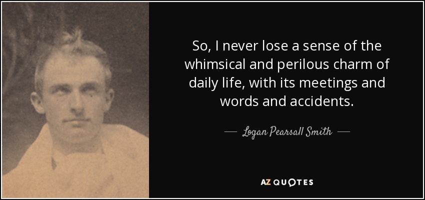 So, I never lose a sense of the whimsical and perilous charm of daily life, with its meetings and words and accidents. - Logan Pearsall Smith