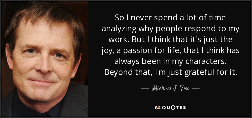 So I never spend a lot of time analyzing why people respond to my work. But I think that it's just the joy, a passion for life, that I think has always been in my characters. Beyond that, I'm just grateful for it. - Michael J. Fox