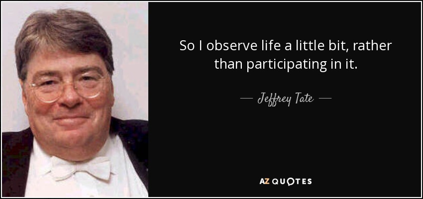 So I observe life a little bit, rather than participating in it. - Jeffrey Tate