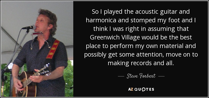So I played the acoustic guitar and harmonica and stomped my foot and I think I was right in assuming that Greenwich Village would be the best place to perform my own material and possibly get some attention, move on to making records and all. - Steve Forbert