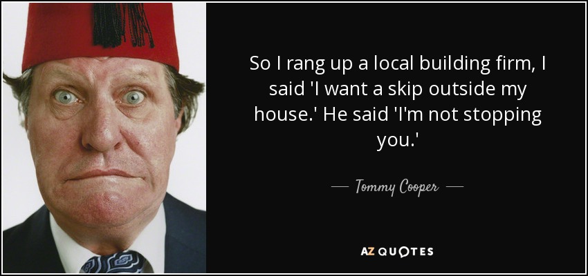 So I rang up a local building firm, I said 'I want a skip outside my house.' He said 'I'm not stopping you.' - Tommy Cooper