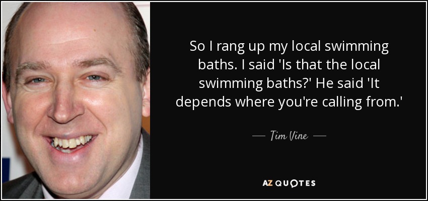 So I rang up my local swimming baths. I said 'Is that the local swimming baths?' He said 'It depends where you're calling from.' - Tim Vine