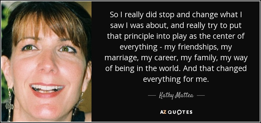 So I really did stop and change what I saw I was about, and really try to put that principle into play as the center of everything - my friendships, my marriage, my career, my family, my way of being in the world. And that changed everything for me. - Kathy Mattea