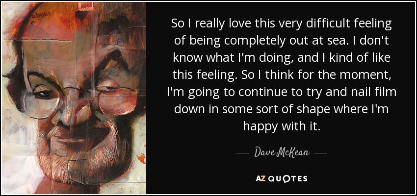 So I really love this very difficult feeling of being completely out at sea. I don't know what I'm doing, and I kind of like this feeling. So I think for the moment, I'm going to continue to try and nail film down in some sort of shape where I'm happy with it. - Dave McKean