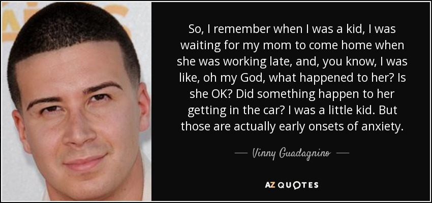 So, I remember when I was a kid, I was waiting for my mom to come home when she was working late, and, you know, I was like, oh my God, what happened to her? Is she OK? Did something happen to her getting in the car? I was a little kid. But those are actually early onsets of anxiety. - Vinny Guadagnino