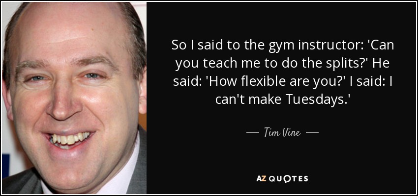 So I said to the gym instructor: 'Can you teach me to do the splits?' He said: 'How flexible are you?' I said: I can't make Tuesdays.' - Tim Vine