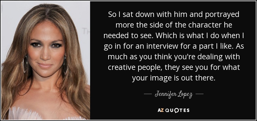 So I sat down with him and portrayed more the side of the character he needed to see. Which is what I do when I go in for an interview for a part I like. As much as you think you're dealing with creative people, they see you for what your image is out there. - Jennifer Lopez