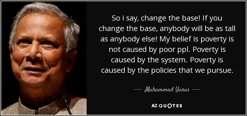 So i say, change the base! If you change the base, anybody will be as tall as anybody else! My belief is poverty is not caused by poor ppl. Poverty is caused by the system. Poverty is caused by the policies that we pursue. - Muhammad Yunus