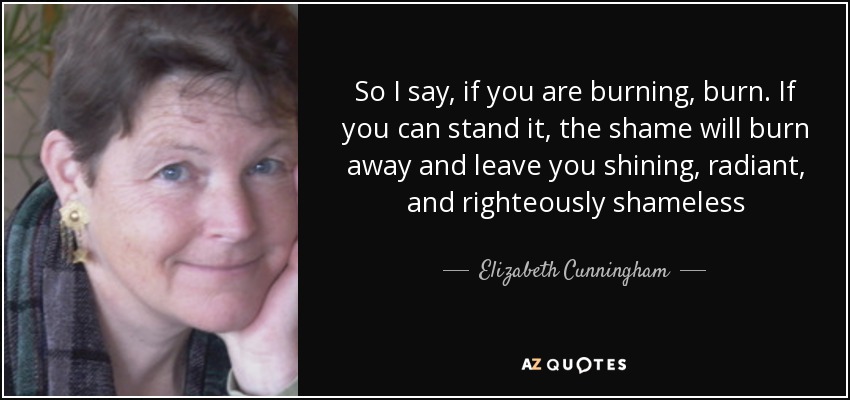 So I say, if you are burning, burn. If you can stand it, the shame will burn away and leave you shining, radiant, and righteously shameless - Elizabeth Cunningham