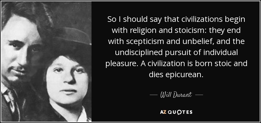 So I should say that civilizations begin with religion and stoicism: they end with scepticism and unbelief, and the undisciplined pursuit of individual pleasure. A civilization is born stoic and dies epicurean. - Will Durant