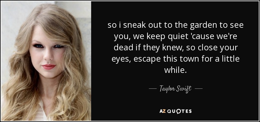 so i sneak out to the garden to see you, we keep quiet 'cause we're dead if they knew, so close your eyes, escape this town for a little while. - Taylor Swift