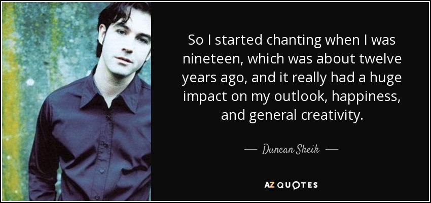 So I started chanting when I was nineteen, which was about twelve years ago, and it really had a huge impact on my outlook, happiness, and general creativity. - Duncan Sheik