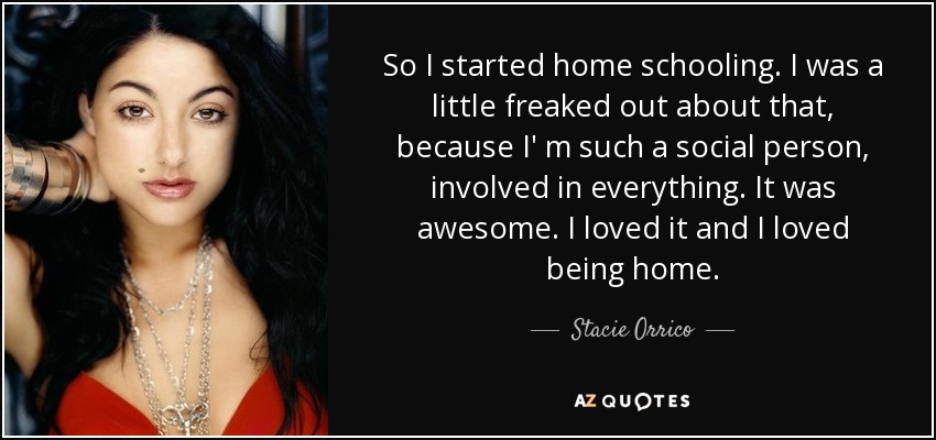 So I started home schooling. I was a little freaked out about that, because I' m such a social person, involved in everything. It was awesome. I loved it and I loved being home. - Stacie Orrico