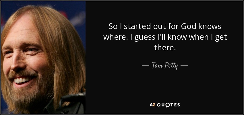 So I started out for God knows where. I guess I'll know when I get there. - Tom Petty