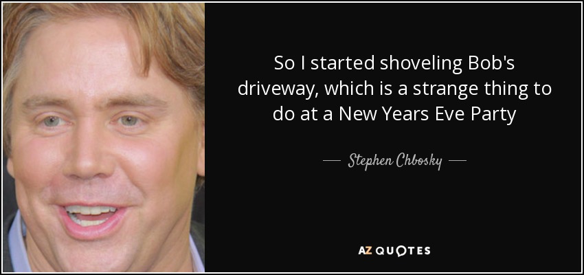 So I started shoveling Bob's driveway, which is a strange thing to do at a New Years Eve Party - Stephen Chbosky