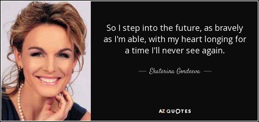 So I step into the future, as bravely as I'm able, with my heart longing for a time I'll never see again. - Ekaterina Gordeeva