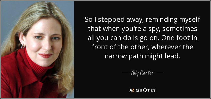 So I stepped away, reminding myself that when you're a spy, sometimes all you can do is go on. One foot in front of the other, wherever the narrow path might lead. - Ally Carter