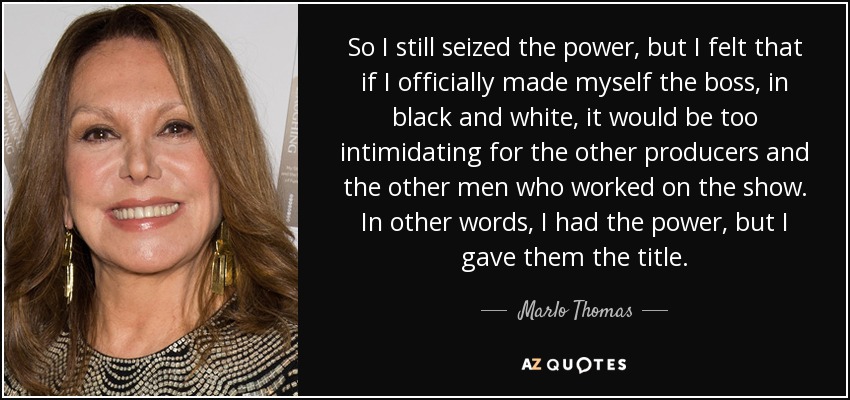 So I still seized the power, but I felt that if I officially made myself the boss, in black and white, it would be too intimidating for the other producers and the other men who worked on the show. In other words, I had the power, but I gave them the title. - Marlo Thomas