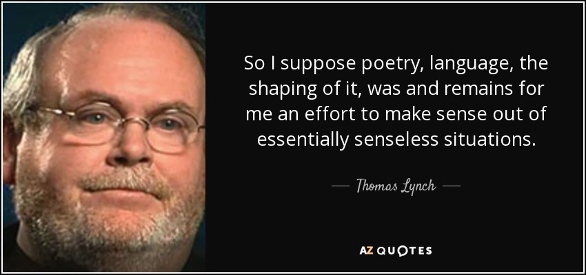 So I suppose poetry, language, the shaping of it, was and remains for me an effort to make sense out of essentially senseless situations. - Thomas Lynch