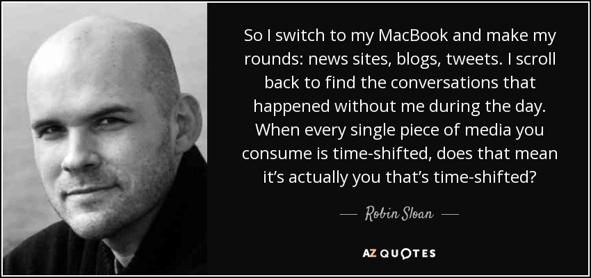 So I switch to my MacBook and make my rounds: news sites, blogs, tweets. I scroll back to find the conversations that happened without me during the day. When every single piece of media you consume is time-shifted, does that mean it’s actually you that’s time-shifted? - Robin Sloan