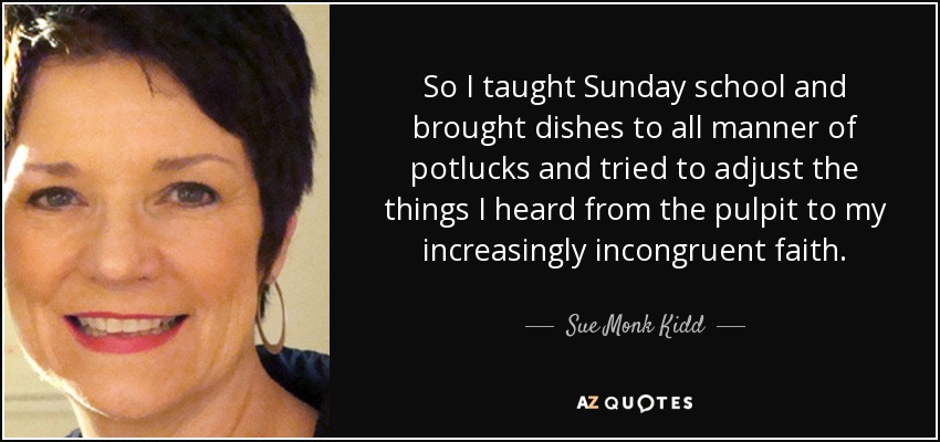 So I taught Sunday school and brought dishes to all manner of potlucks and tried to adjust the things I heard from the pulpit to my increasingly incongruent faith. - Sue Monk Kidd