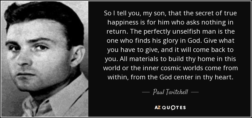 So I tell you, my son, that the secret of true happiness is for him who asks nothing in return. The perfectly unselfish man is the one who finds his glory in God. Give what you have to give, and it will come back to you. All materials to build thy home in this world or the inner cosmic worlds come from within, from the God center in thy heart. - Paul Twitchell
