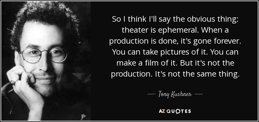 So I think I'll say the obvious thing: theater is ephemeral. When a production is done, it's gone forever. You can take pictures of it. You can make a film of it. But it's not the production. It's not the same thing. - Tony Kushner