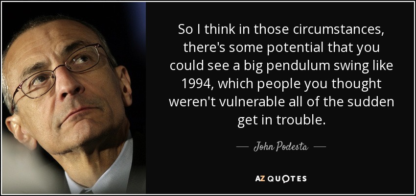 So I think in those circumstances, there's some potential that you could see a big pendulum swing like 1994, which people you thought weren't vulnerable all of the sudden get in trouble. - John Podesta