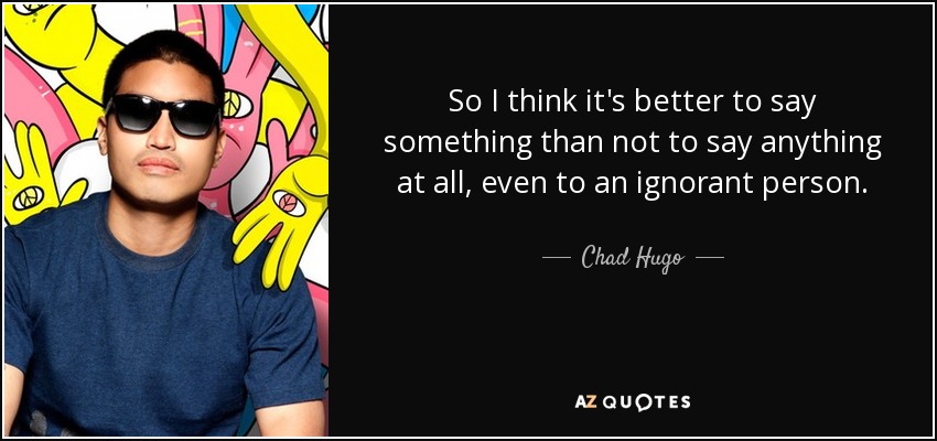 So I think it's better to say something than not to say anything at all, even to an ignorant person. - Chad Hugo