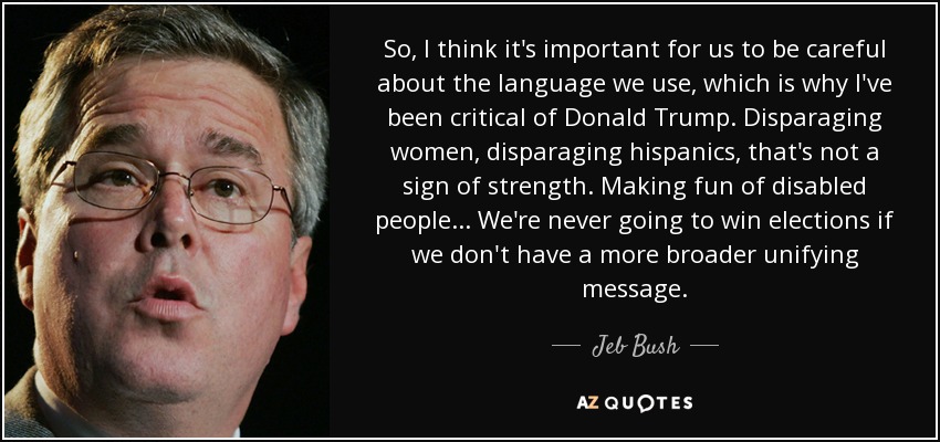 So, I think it's important for us to be careful about the language we use, which is why I've been critical of Donald Trump. Disparaging women, disparaging hispanics, that's not a sign of strength. Making fun of disabled people... We're never going to win elections if we don't have a more broader unifying message. - Jeb Bush