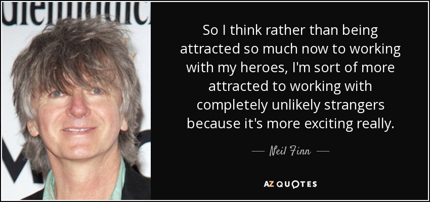 So I think rather than being attracted so much now to working with my heroes, I'm sort of more attracted to working with completely unlikely strangers because it's more exciting really. - Neil Finn
