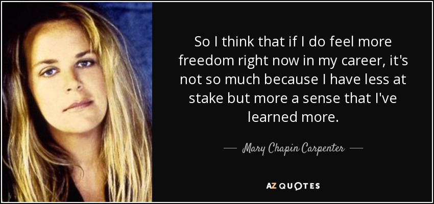 So I think that if I do feel more freedom right now in my career, it's not so much because I have less at stake but more a sense that I've learned more. - Mary Chapin Carpenter