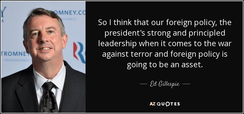 So I think that our foreign policy, the president's strong and principled leadership when it comes to the war against terror and foreign policy is going to be an asset. - Ed Gillespie