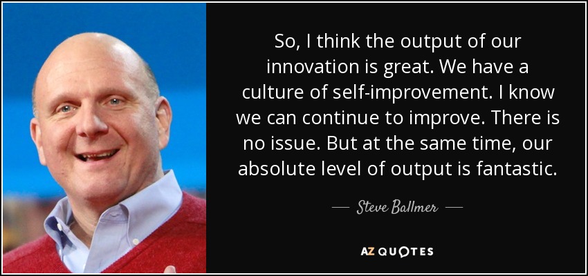 So, I think the output of our innovation is great. We have a culture of self-improvement. I know we can continue to improve. There is no issue. But at the same time, our absolute level of output is fantastic. - Steve Ballmer