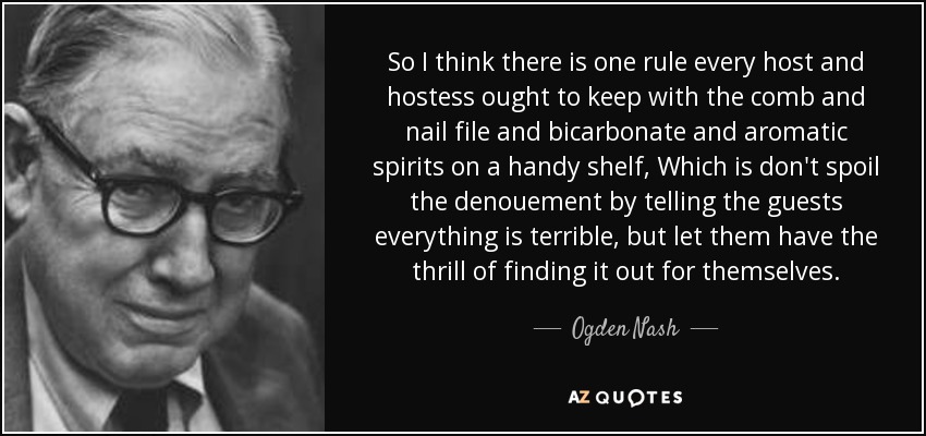 So I think there is one rule every host and hostess ought to keep with the comb and nail file and bicarbonate and aromatic spirits on a handy shelf, Which is don't spoil the denouement by telling the guests everything is terrible, but let them have the thrill of finding it out for themselves. - Ogden Nash