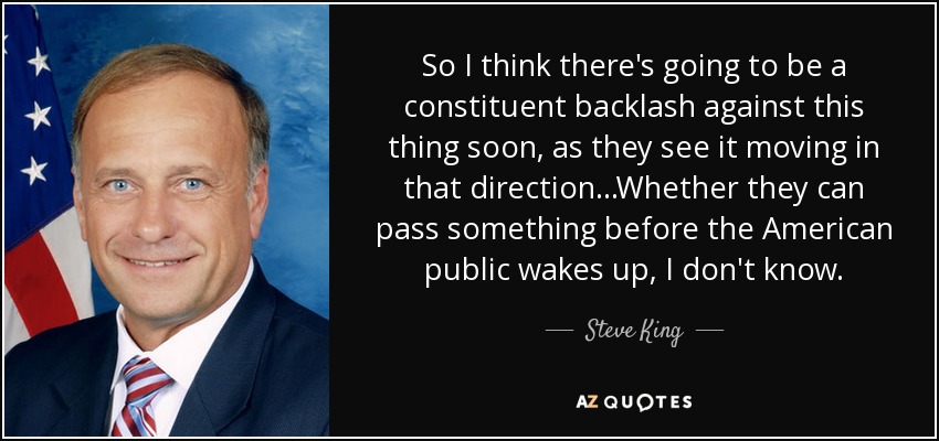 So I think there's going to be a constituent backlash against this thing soon, as they see it moving in that direction...Whether they can pass something before the American public wakes up, I don't know. - Steve King