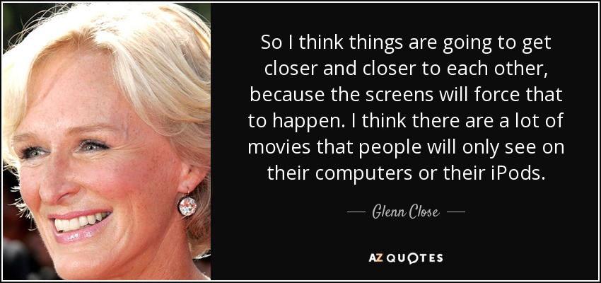 So I think things are going to get closer and closer to each other, because the screens will force that to happen. I think there are a lot of movies that people will only see on their computers or their iPods. - Glenn Close