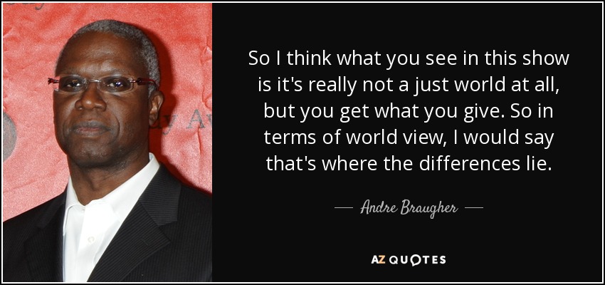 So I think what you see in this show is it's really not a just world at all, but you get what you give. So in terms of world view, I would say that's where the differences lie. - Andre Braugher