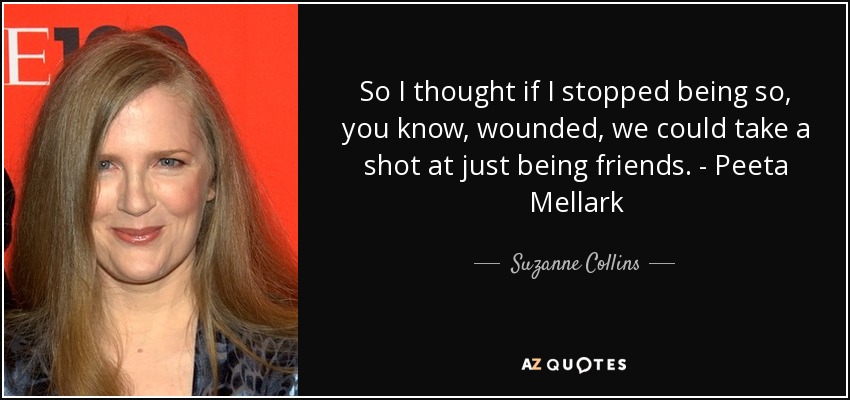 So I thought if I stopped being so, you know, wounded, we could take a shot at just being friends. - Peeta Mellark - Suzanne Collins