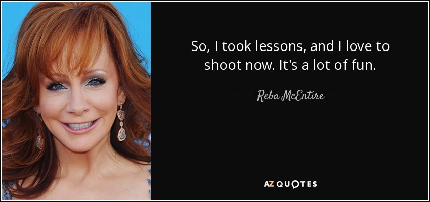 So, I took lessons, and I love to shoot now. It's a lot of fun. - Reba McEntire