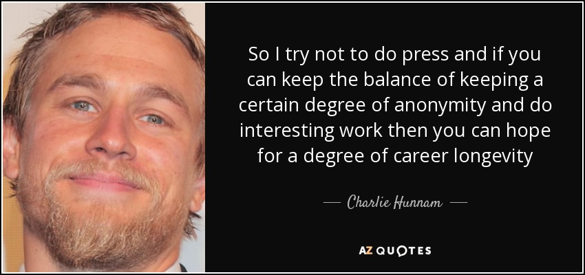 So I try not to do press and if you can keep the balance of keeping a certain degree of anonymity and do interesting work then you can hope for a degree of career longevity - Charlie Hunnam