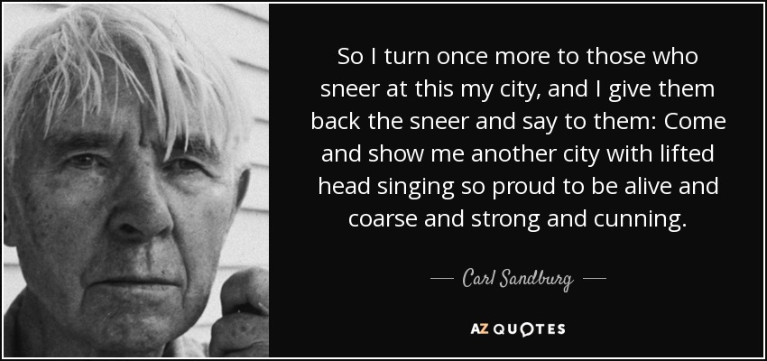 So I turn once more to those who sneer at this my city, and I give them back the sneer and say to them: Come and show me another city with lifted head singing so proud to be alive and coarse and strong and cunning. - Carl Sandburg