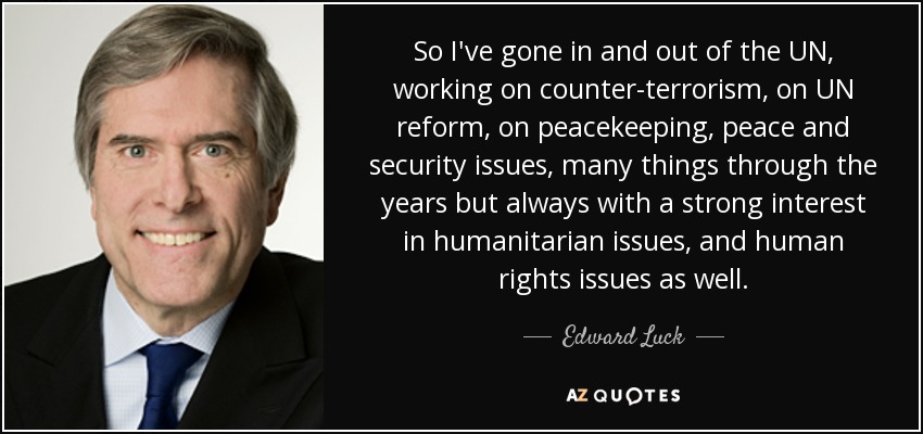 So I've gone in and out of the UN, working on counter-terrorism, on UN reform, on peacekeeping, peace and security issues, many things through the years but always with a strong interest in humanitarian issues, and human rights issues as well. - Edward Luck
