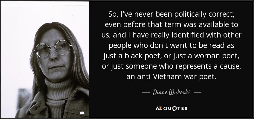So, I've never been politically correct, even before that term was available to us, and I have really identified with other people who don't want to be read as just a black poet, or just a woman poet, or just someone who represents a cause, an anti-Vietnam war poet. - Diane Wakoski